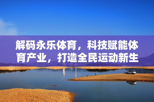 解码永乐体育,科技赋能体育产业,打造全民运动新生态 解码永乐体育,科技赋能体育产业,打造全民运动新生态