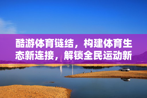 酷游体育链结,构建体育生态新连接,解锁全民运动新体验 酷游体育链结,构建体育生态新连接,解锁全民运动新体验