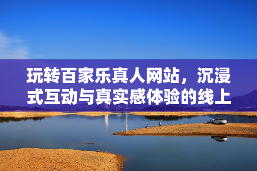 玩转百家乐真人网站,沉浸式互动与真实感体验的线上娱乐新选择 玩转百家乐真人网站,沉浸式互动与真实感体验的线上娱乐新选择