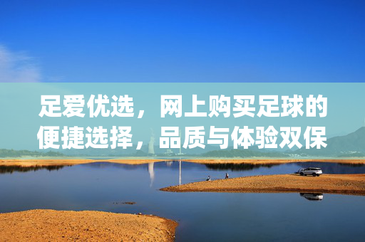 足爱优选,网上购买足球的便捷选择,品质与体验双保障——网上购买足球的app深度体验 足爱优选,网上购买足球的便捷选择,品质与体验双保障——网上购买足球的app深度体验