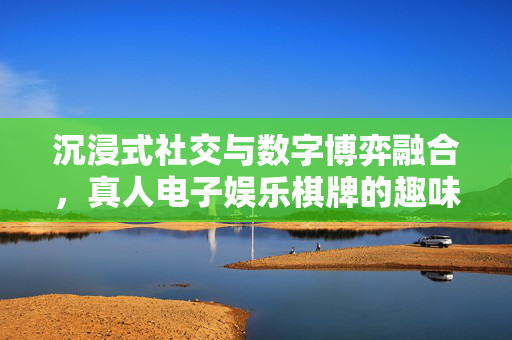 沉浸式社交与数字博弈融合,真人电子娱乐棋牌的趣味新体验 沉浸式社交与数字博弈融合,真人电子娱乐棋牌的趣味新体验