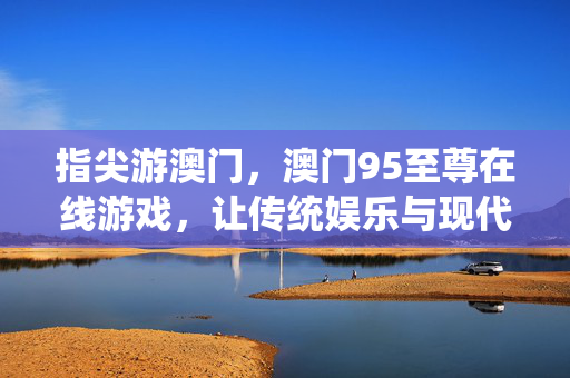 指尖游澳门,澳门95至尊在线游戏,让传统娱乐与现代科技碰撞出精彩火花 指尖游澳门,澳门95至尊在线游戏,让传统娱乐与现代科技碰撞出精彩火花