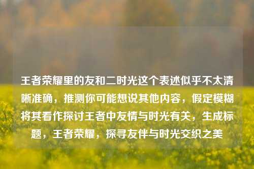 王者荣耀里的友和二时光这个表述似乎不太清晰准确，推测你可能想说其他内容，假定模糊将其看作探讨王者中友情与时光有关，生成标题，王者荣耀，探寻友伴与时光交织之美