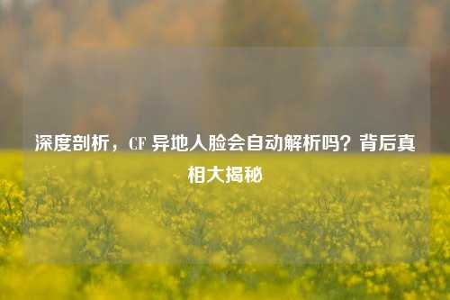 深度剖析，CF 异地人脸会自动解析吗？背后真相大揭秘
