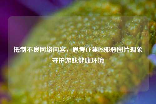 抵制不良网络内容，思考CF葵PS邪恶图片现象守护游戏健康环境
