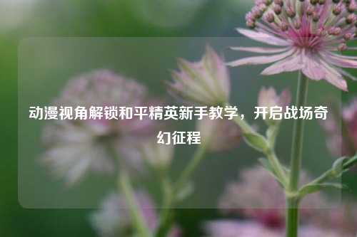 动漫视角解锁和平精英新手教学，开启战场奇幻征程