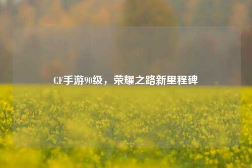 CF手游90级，荣耀之路新里程碑