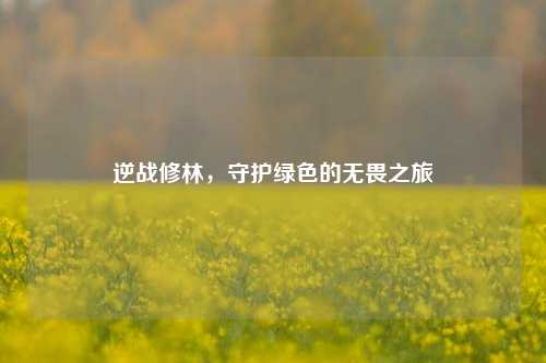 逆战修林，守护绿色的无畏之旅