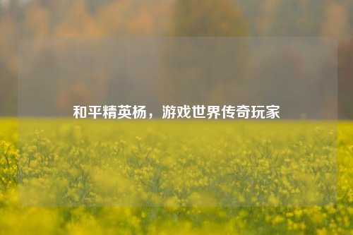 和平精英杨，游戏世界传奇玩家