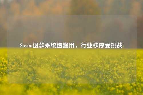 Steam退款系统遭滥用，行业秩序受挑战