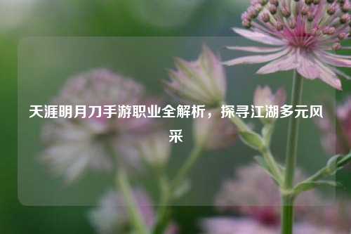 天涯明月刀手游职业全解析，探寻江湖多元风采