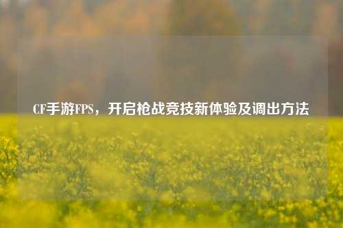 CF手游FPS,开启枪战竞技新体验及调出方法