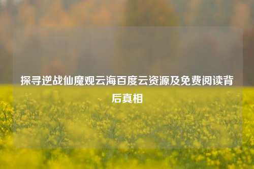 探寻逆战仙魔观云海百度云资源及免费阅读背后真相