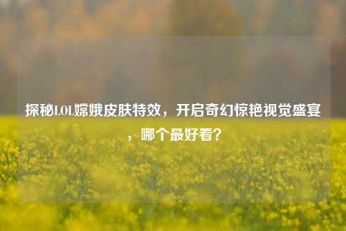 探秘LOL嫦娥皮肤特效,开启奇幻惊艳视觉盛宴,哪个最好看?