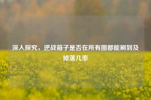 深入探究,逆战箱子是否在所有图都能刷到及掉落几率