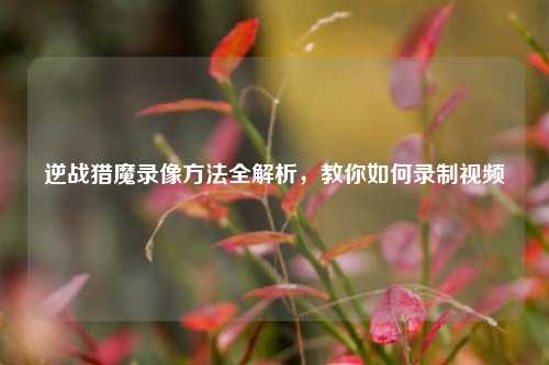 逆战猎魔录像方法全解析,教你如何录制视频