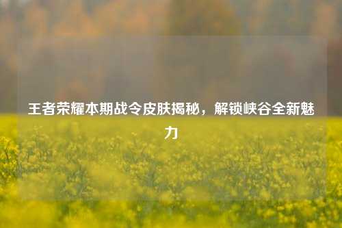 王者荣耀本期战令皮肤揭秘，解锁峡谷全新魅力