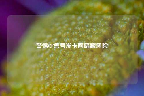 警惕CF售号发卡网暗藏风险