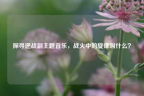 探寻逆战副主题音乐,战火中的旋律叫什么?