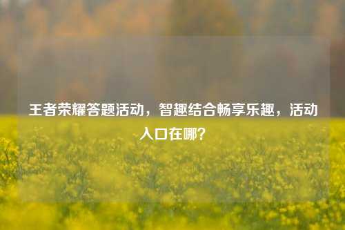 王者荣耀答题活动,智趣结合畅享乐趣,活动入口在哪?