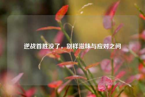 逆战首胜没了,别样滋味与应对之问