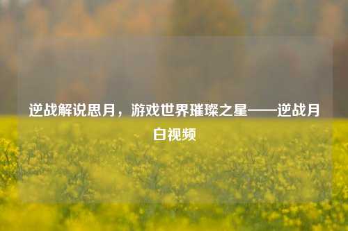 逆战解说思月,游戏世界璀璨之星——逆战月白视频