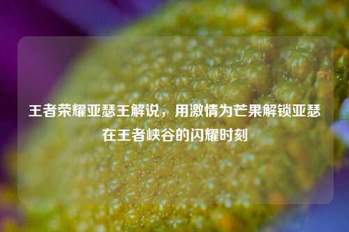 王者荣耀亚瑟王解说,用激情为芒果解锁亚瑟在王者峡谷的闪耀时刻