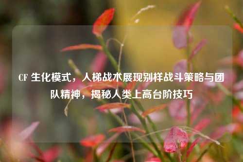 CF 生化模式,人梯战术展现别样战斗策略与团队精神,揭秘人类上高台阶技巧