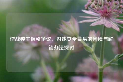 逆战锁主板引争议,游戏安全背后的困境与解锁办法探讨