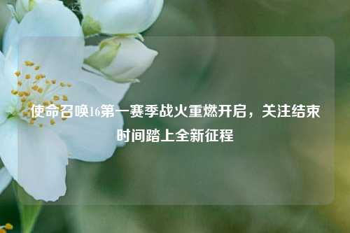使命召唤16第一赛季战火重燃开启,关注结束时间踏上全新征程