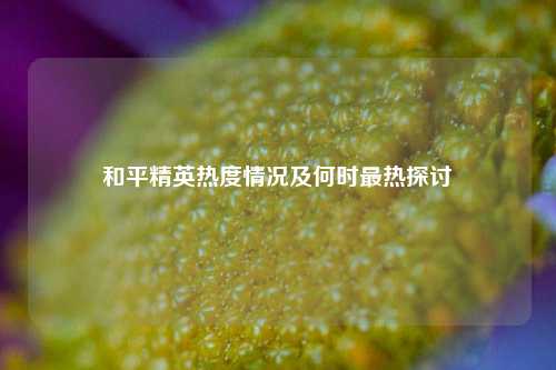 和平精英热度情况及何时最热探讨