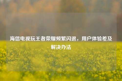 海信电视玩王者荣耀频繁闪退,用户体验差及解决办法