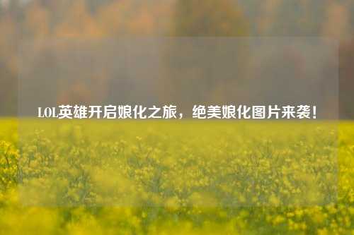LOL英雄开启娘化之旅,绝美娘化图片来袭!