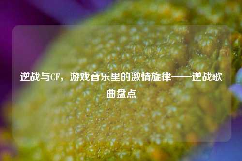 逆战与CF,游戏音乐里的激情旋律——逆战歌曲盘点