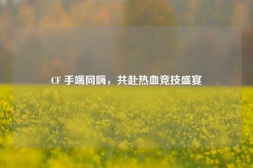 CF 手端同嗨,共赴热血竞技盛宴