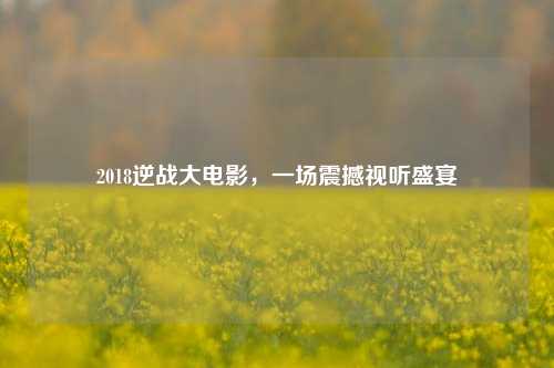 2018逆战大电影,一场震撼视听盛宴