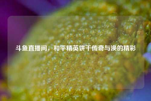 斗鱼直播间,和平精英饼干传奇与涣的精彩