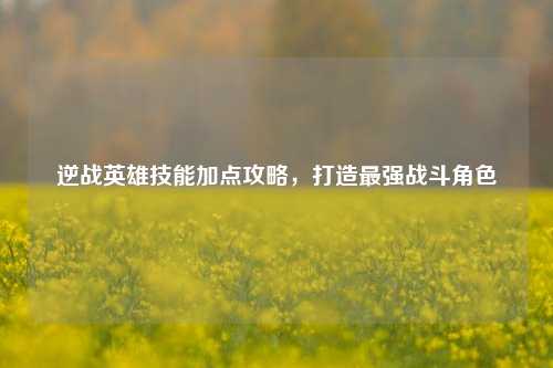 逆战英雄技能加点攻略,打造最强战斗角色
