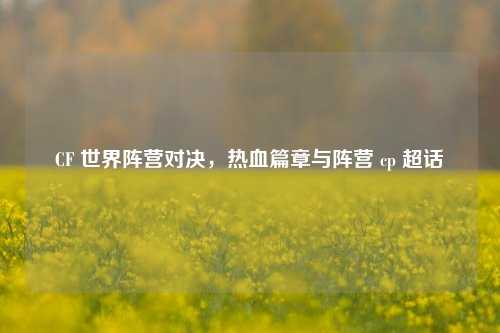 CF 世界阵营对决,热血篇章与阵营 cp 超话
