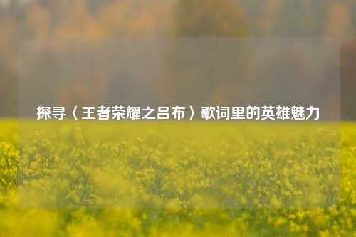 探寻〈王者荣耀之吕布〉歌词里的英雄魅力