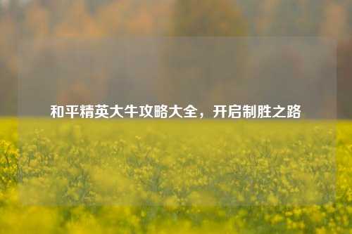 和平精英大牛攻略大全,开启制胜之路