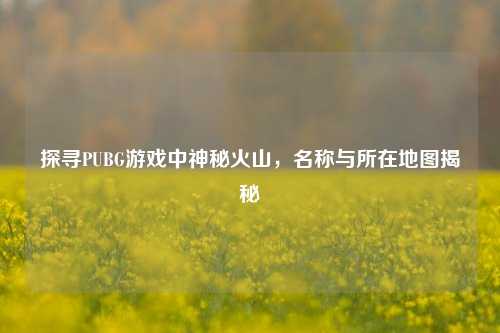 探寻PUBG游戏中神秘火山,名称与所在地图揭秘