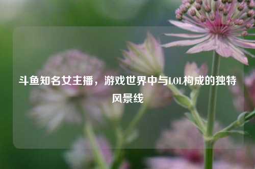 斗鱼知名女主播,游戏世界中与LOL构成的独特风景线