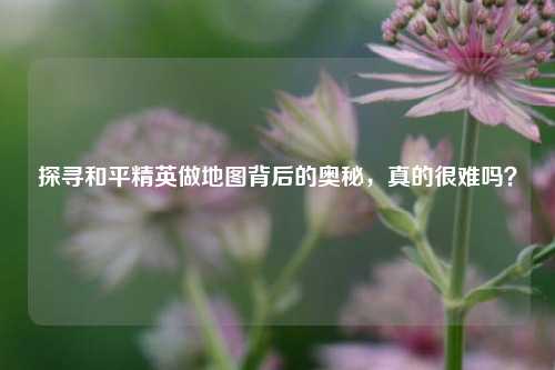 探寻和平精英做地图背后的奥秘,真的很难吗?