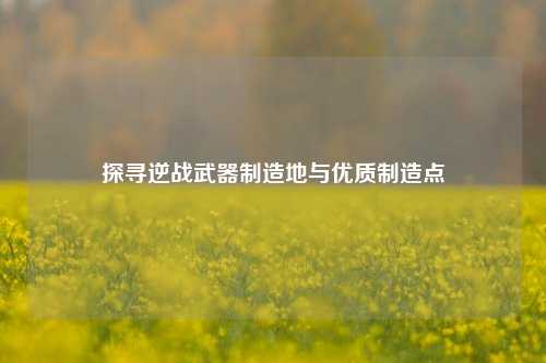 探寻逆战武器制造地与优质制造点