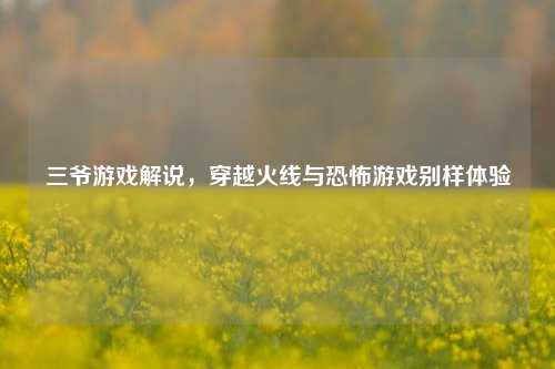 三爷游戏解说,穿越火线与恐怖游戏别样体验