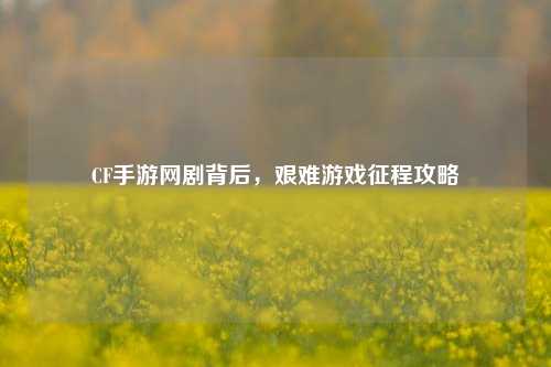 CF手游网剧背后,艰难游戏征程攻略