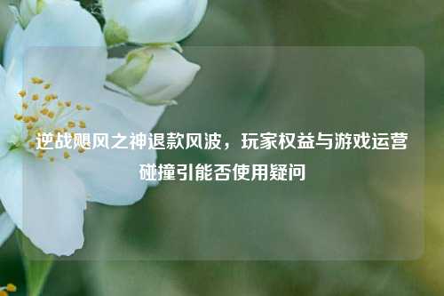 逆战飓风之神退款风波,玩家权益与游戏运营碰撞引能否使用疑问