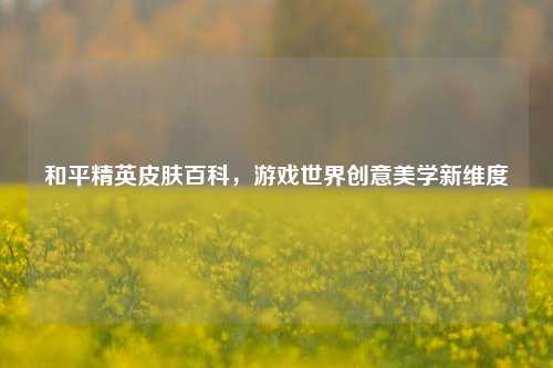 和平精英皮肤百科，游戏世界创意美学新维度