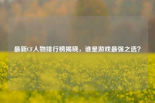 最新CF人物排行榜揭晓,谁是游戏最强之选?